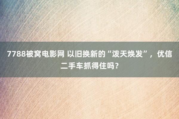 7788被窝电影网 以旧换新的“泼天焕发”，优信二手车抓得住吗？