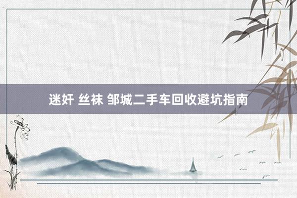 迷奸 丝袜 邹城二手车回收避坑指南