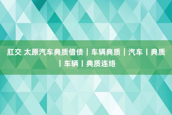 肛交 太原汽车典质借债｜车辆典质｜汽车丨典质丨车辆丨典质连络