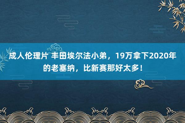 成人伦理片 丰田埃尔法小弟，19万拿下2020年的老塞纳，比新赛那好太多！