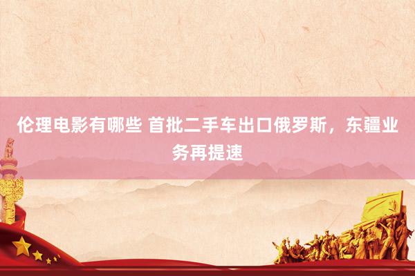 伦理电影有哪些 首批二手车出口俄罗斯，东疆业务再提速