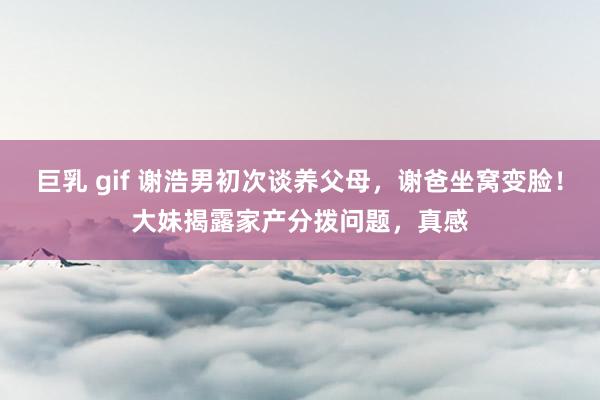 巨乳 gif 谢浩男初次谈养父母，谢爸坐窝变脸！大妹揭露家产分拨问题，真感