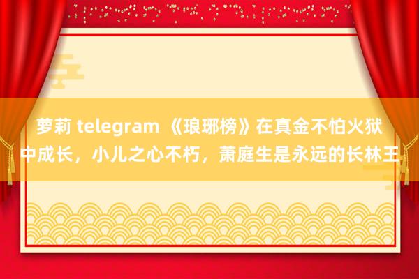 萝莉 telegram 《琅琊榜》在真金不怕火狱中成长，小儿之心不朽，萧庭生是永远的长林王