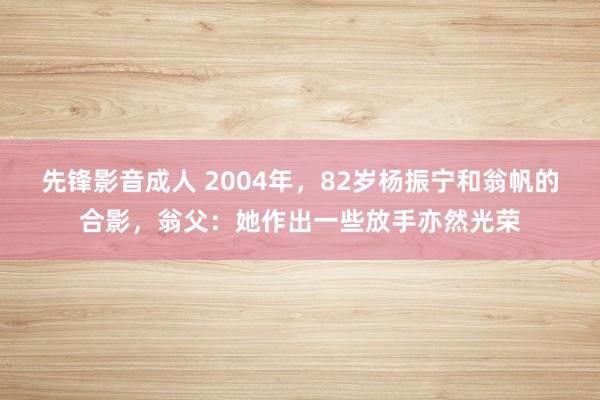 先锋影音成人 2004年，82岁杨振宁和翁帆的合影，翁父：她作出一些放手亦然光荣