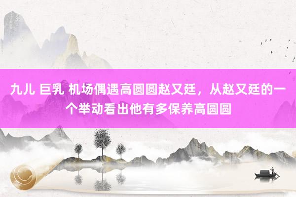 九儿 巨乳 机场偶遇高圆圆赵又廷，从赵又廷的一个举动看出他有多保养高圆圆