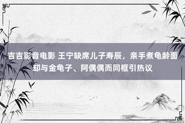 吉吉影音电影 王宁缺席儿子寿辰，亲手煮龟龄面却与金龟子、阿偶偶而同框引热议