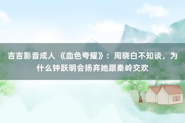 吉吉影音成人 《血色夸耀》：周晓白不知谈，为什么钟跃明会扬弃她跟秦岭交欢