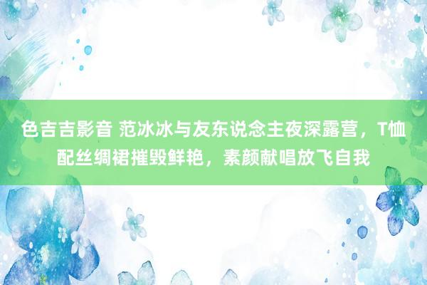 色吉吉影音 范冰冰与友东说念主夜深露营，T恤配丝绸裙摧毁鲜艳，素颜献唱放飞自我