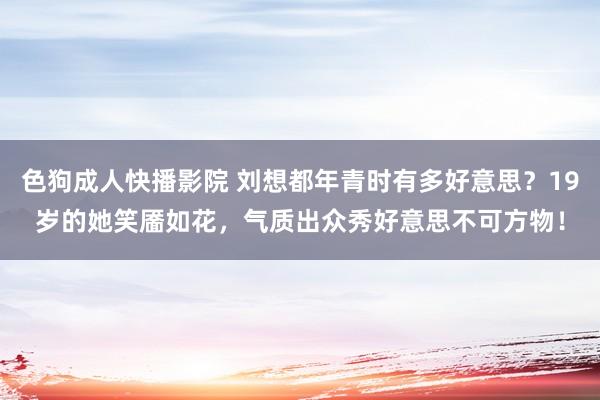 色狗成人快播影院 刘想都年青时有多好意思？19岁的她笑靥如花，气质出众秀好意思不可方物！