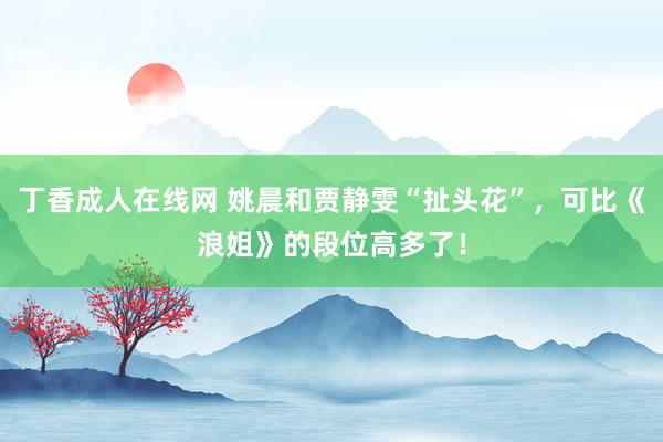 丁香成人在线网 姚晨和贾静雯“扯头花”，可比《浪姐》的段位高多了！