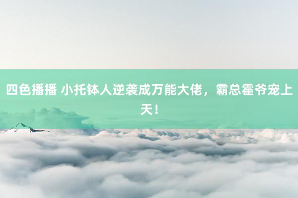 四色播播 小托钵人逆袭成万能大佬，霸总霍爷宠上天！