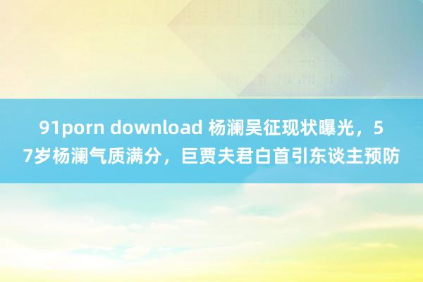 91porn download 杨澜吴征现状曝光，57岁杨澜气质满分，巨贾夫君白首引东谈主预防