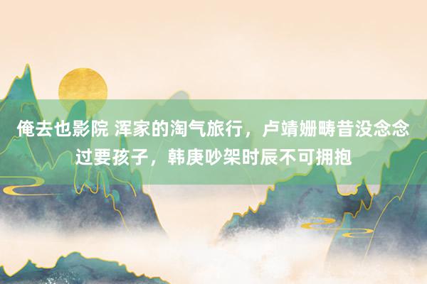 俺去也影院 浑家的淘气旅行，卢靖姗畴昔没念念过要孩子，韩庚吵架时辰不可拥抱