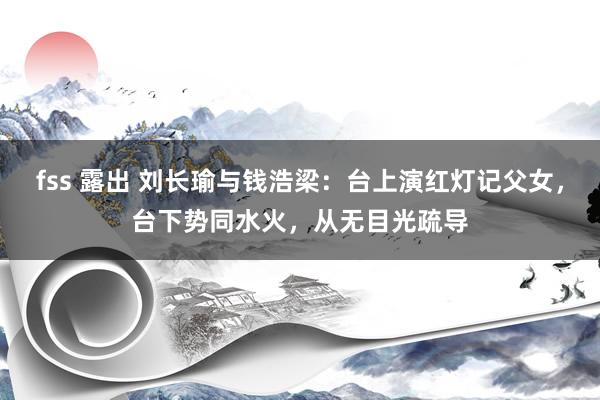 fss 露出 刘长瑜与钱浩梁：台上演红灯记父女，台下势同水火，从无目光疏导