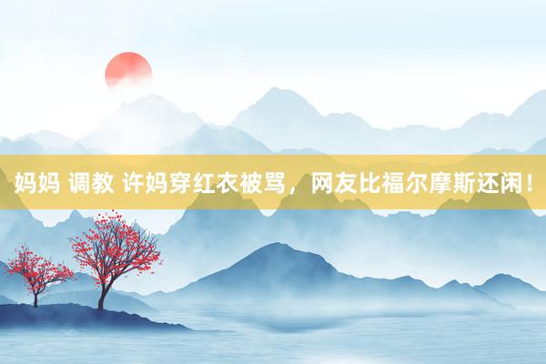 妈妈 调教 许妈穿红衣被骂，网友比福尔摩斯还闲！