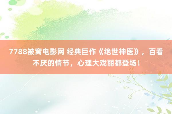 7788被窝电影网 经典巨作《绝世神医》，百看不厌的情节，心理大戏丽都登场！
