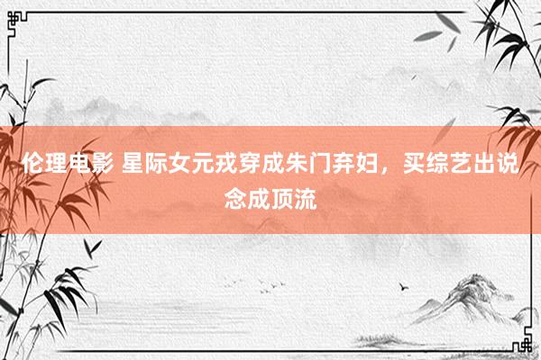 伦理电影 星际女元戎穿成朱门弃妇，买综艺出说念成顶流