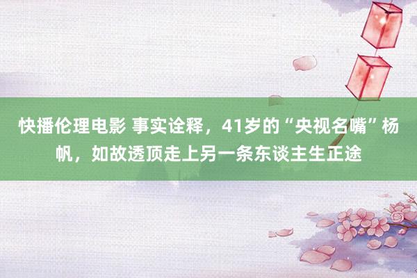 快播伦理电影 事实诠释，41岁的“央视名嘴”杨帆，如故透顶走上另一条东谈主生正途