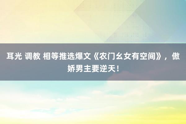 耳光 调教 相等推选爆文《农门幺女有空间》，傲娇男主要逆天！