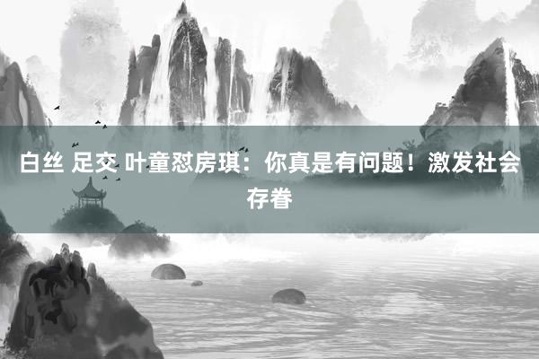 白丝 足交 叶童怼房琪：你真是有问题！激发社会存眷