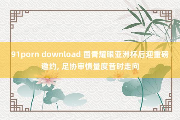 91porn download 国青耀眼亚洲杯后迎重磅邀约, 足协审慎量度昔时走向