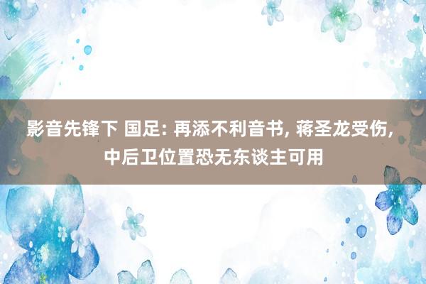 影音先锋下 国足: 再添不利音书, 蒋圣龙受伤, 中后卫位置恐无东谈主可用