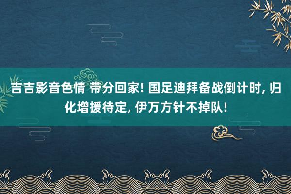 吉吉影音色情 带分回家! 国足迪拜备战倒计时, 归化增援待定, 伊万方针不掉队!