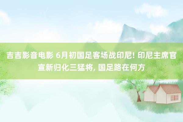 吉吉影音电影 6月初国足客场战印尼! 印尼主席官宣新归化三猛将, 国足路在何方