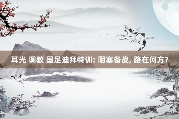 耳光 调教 国足迪拜特训: 阻塞备战, 路在何方?