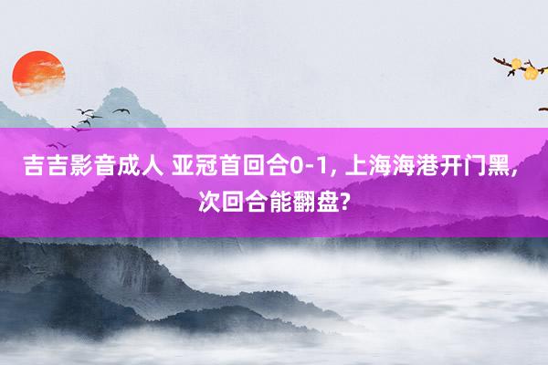 吉吉影音成人 亚冠首回合0-1, 上海海港开门黑, 次回合能翻盘?