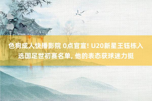 色狗成人快播影院 0点官宣! U20新星王钰栋入选国足世初赛名单, 他的表态获球迷力挺