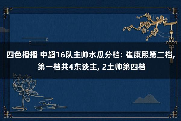 四色播播 中超16队主帅水瓜分档: 崔康熙第二档, 第一档共4东谈主, 2土帅第四档