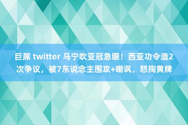 巨屌 twitter 马宁吹亚冠急眼！西亚功令造2次争议，被7东说念主围攻+嘲讽，怒掏黄牌