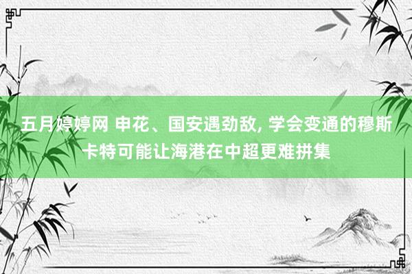 五月婷婷网 申花、国安遇劲敌, 学会变通的穆斯卡特可能让海港在中超更难拼集