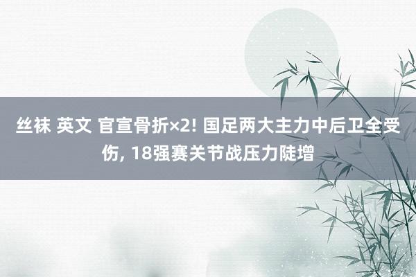 丝袜 英文 官宣骨折×2! 国足两大主力中后卫全受伤, 18强赛关节战压力陡增