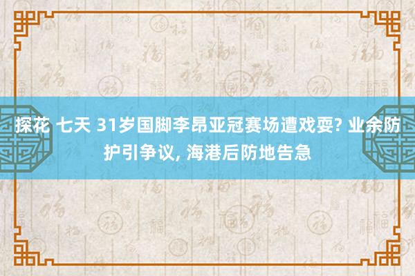 探花 七天 31岁国脚李昂亚冠赛场遭戏耍? 业余防护引争议, 海港后防地告急