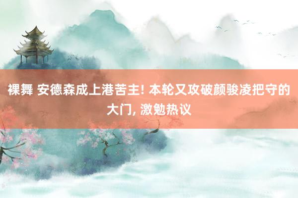 裸舞 安德森成上港苦主! 本轮又攻破颜骏凌把守的大门, 激勉热议