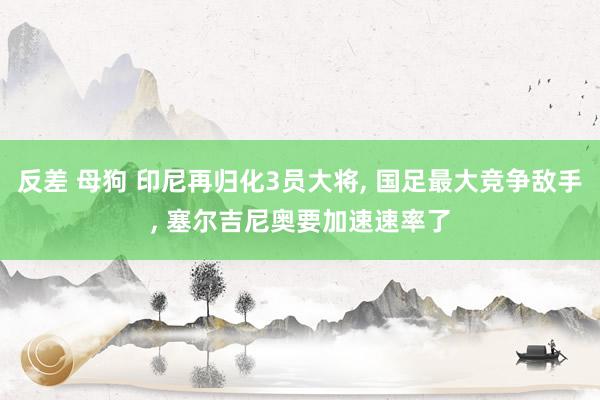 反差 母狗 印尼再归化3员大将, 国足最大竞争敌手, 塞尔吉尼奥要加速速率了