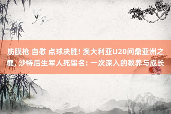 筋膜枪 自慰 点球决胜! 澳大利亚U20问鼎亚洲之巅, 沙特后生军人死留名: 一次深入的教养与成长