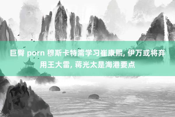 巨臀 porn 穆斯卡特需学习崔康熙, 伊万或将弃用王大雷, 蒋光太是海港要点