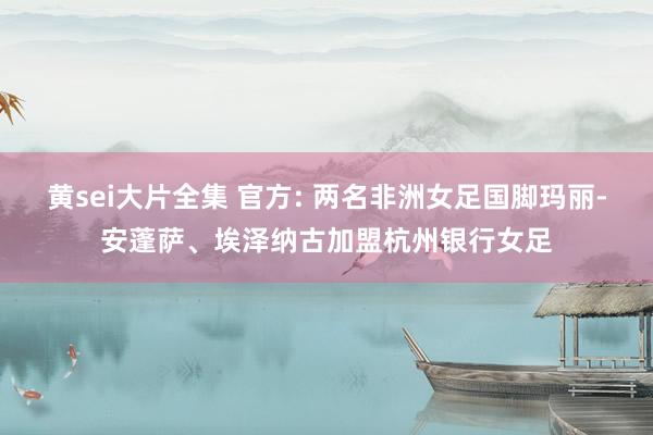 黄sei大片全集 官方: 两名非洲女足国脚玛丽-安蓬萨、埃泽纳古加盟杭州银行女足
