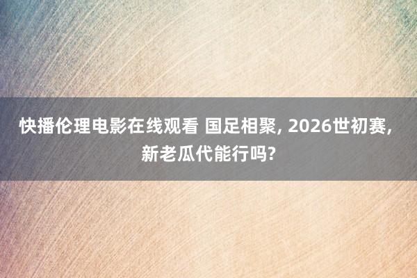 快播伦理电影在线观看 国足相聚, 2026世初赛, 新老瓜代能行吗?