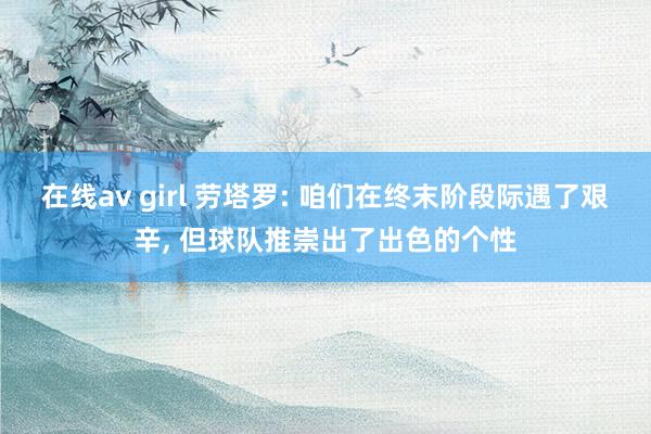 在线av girl 劳塔罗: 咱们在终末阶段际遇了艰辛, 但球队推崇出了出色的个性