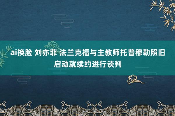 ai换脸 刘亦菲 法兰克福与主教师托普穆勒照旧启动就续约进行谈判