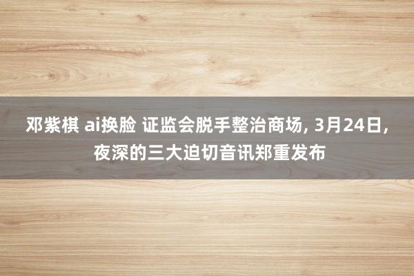 邓紫棋 ai换脸 证监会脱手整治商场, 3月24日, 夜深的三大迫切音讯郑重发布