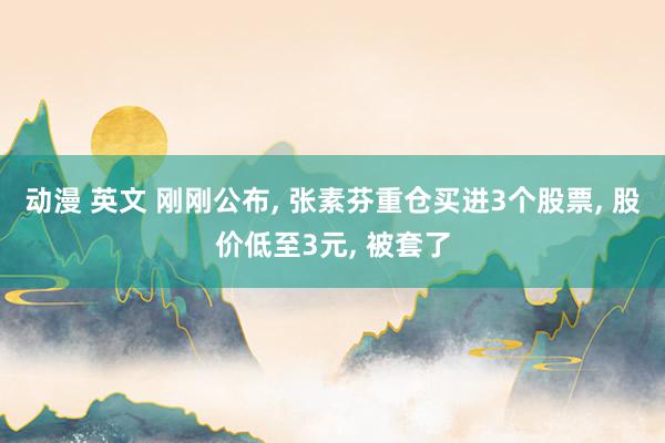 动漫 英文 刚刚公布, 张素芬重仓买进3个股票, 股价低至3元, 被套了