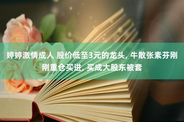婷婷激情成人 股价低至3元的龙头, 牛散张素芬刚刚重仓买进, 买成大股东被套