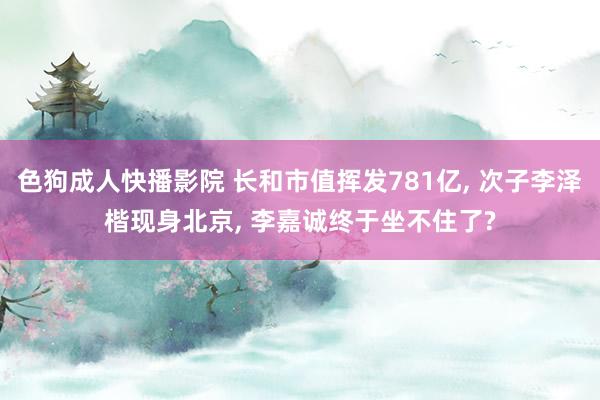 色狗成人快播影院 长和市值挥发781亿, 次子李泽楷现身北京, 李嘉诚终于坐不住了?