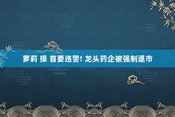 萝莉 操 首要违警! 龙头药企被强制退市