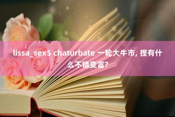 lissa_sex5 chaturbate 一轮大牛市, 捏有什么不错变富?